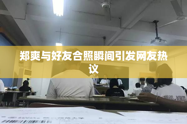 郑爽与好友合照瞬间引发网友热议