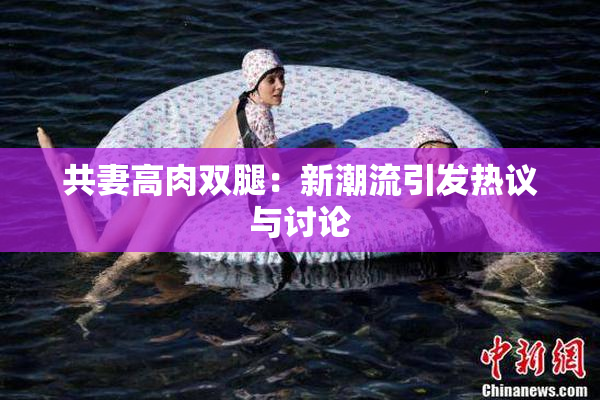 共妻高肉双腿：新潮流引发热议与讨论