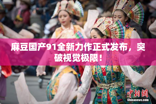 麻豆国产91全新力作正式发布，突破视觉极限！