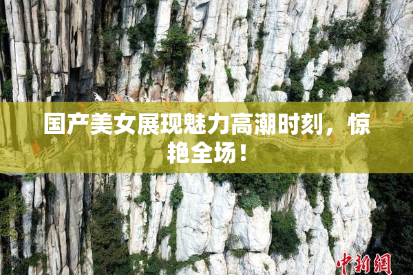 国产美女展现魅力高潮时刻，惊艳全场！