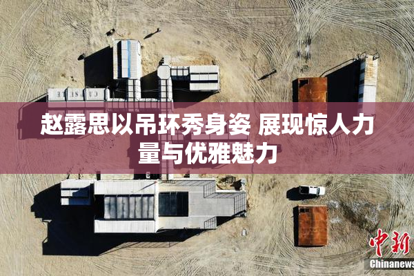 赵露思以吊环秀身姿 展现惊人力量与优雅魅力