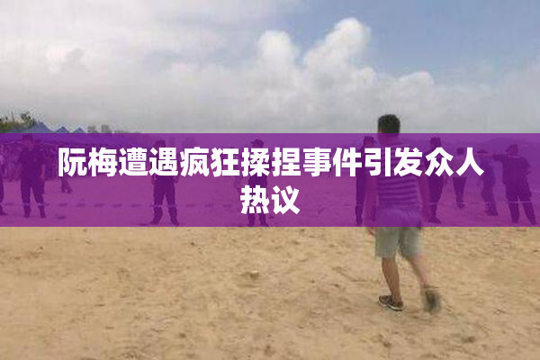 阮梅遭遇疯狂揉捏事件引发众人热议