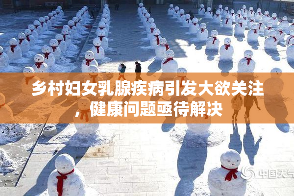 乡村妇女乳腺疾病引发大欲关注，健康问题亟待解决