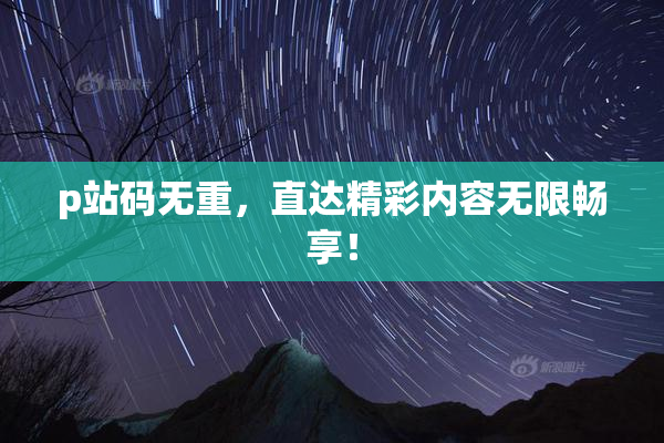 p站码无重，直达精彩内容无限畅享！