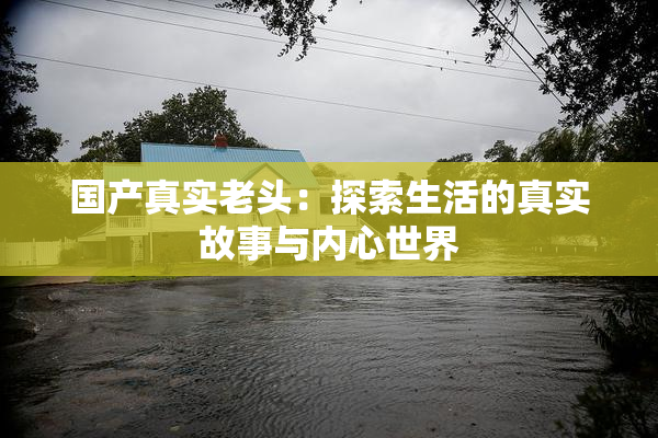 国产真实老头：探索生活的真实故事与内心世界