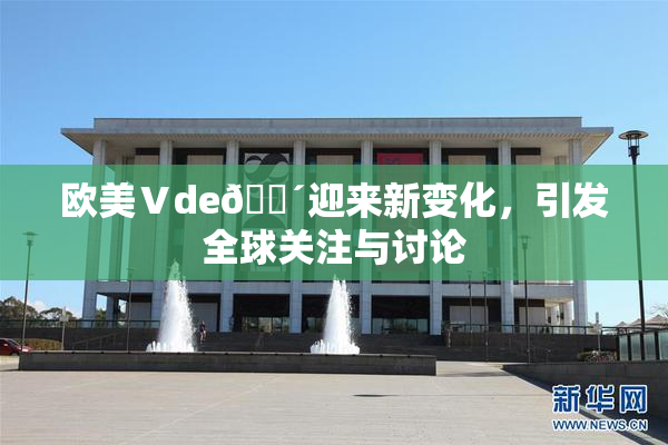 欧美Ⅴde🔴迎来新变化，引发全球关注与讨论