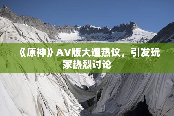 《原神》AV版大遭热议，引发玩家热烈讨论