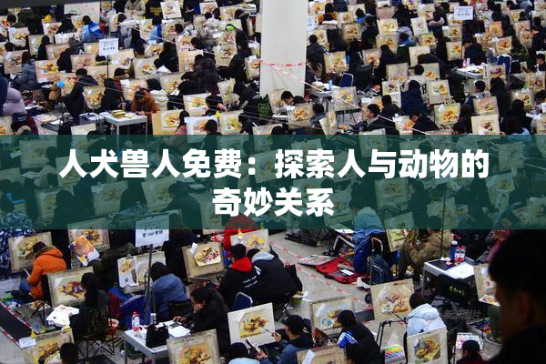 人犬兽人免费：探索人与动物的奇妙关系