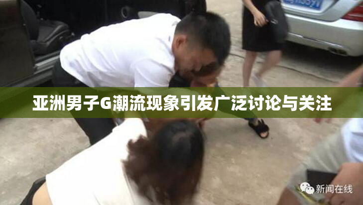 亚洲男子G潮流现象引发广泛讨论与关注