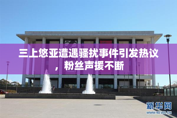 三上悠亚遭遇骚扰事件引发热议，粉丝声援不断