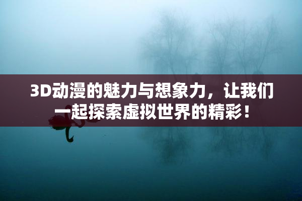 3D动漫的魅力与想象力，让我们一起探索虚拟世界的精彩！