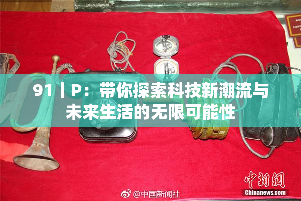 91丨P：带你探索科技新潮流与未来生活的无限可能性