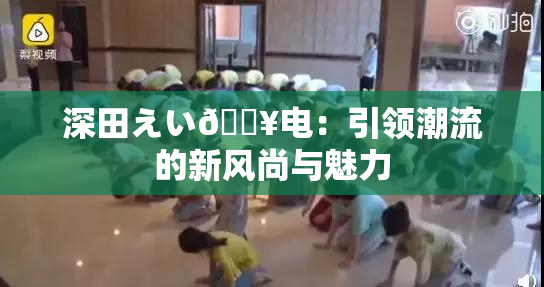 深田えい🔥电：引领潮流的新风尚与魅力