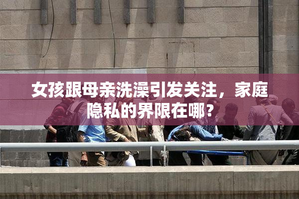 女孩跟母亲洗澡引发关注，家庭隐私的界限在哪？