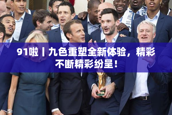 91啦丨九色重塑全新体验，精彩不断精彩纷呈！