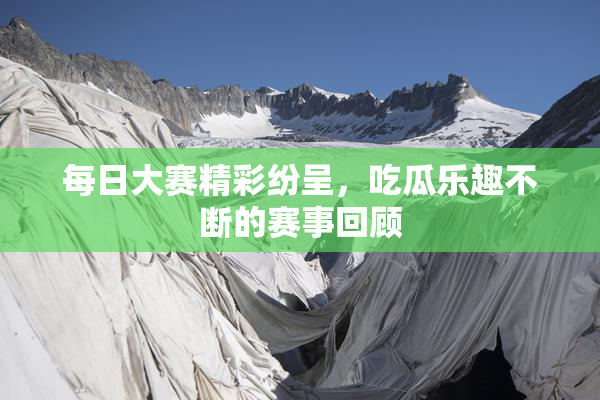 每日大赛精彩纷呈，吃瓜乐趣不断的赛事回顾