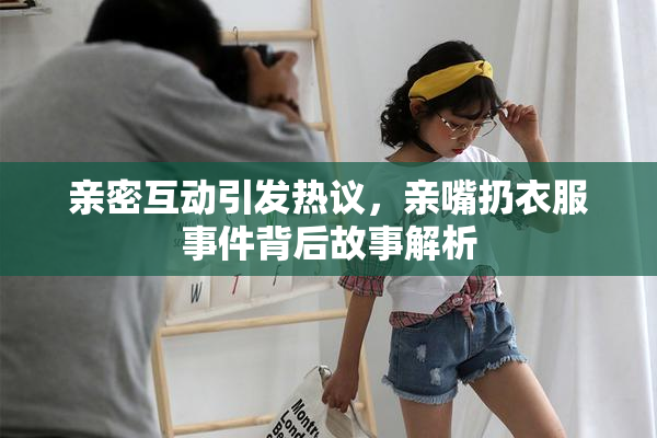 亲密互动引发热议，亲嘴扔衣服事件背后故事解析