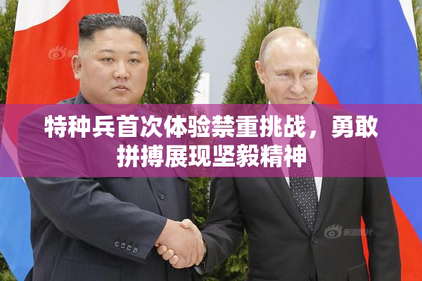 特种兵首次体验禁重挑战，勇敢拼搏展现坚毅精神