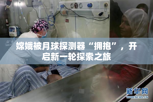 嫦娥被月球探测器“拥抱”，开启新一轮探索之旅