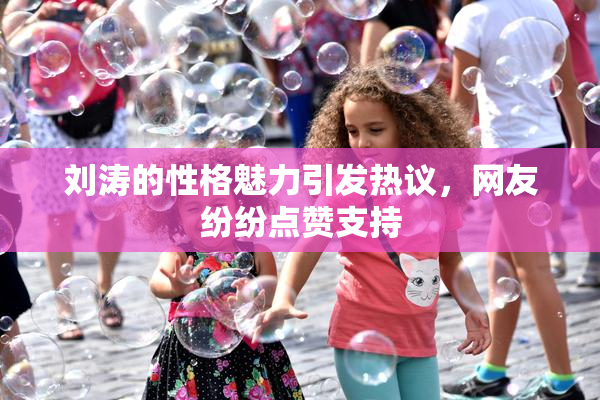 刘涛的性格魅力引发热议，网友纷纷点赞支持