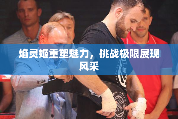 焰灵姬重塑魅力，挑战极限展现风采