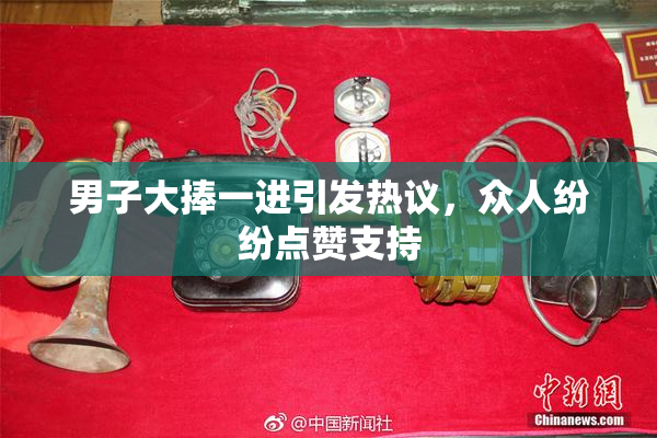 男子大捧一进引发热议，众人纷纷点赞支持