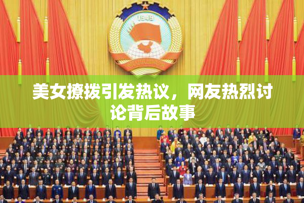 美女撩拨引发热议，网友热烈讨论背后故事