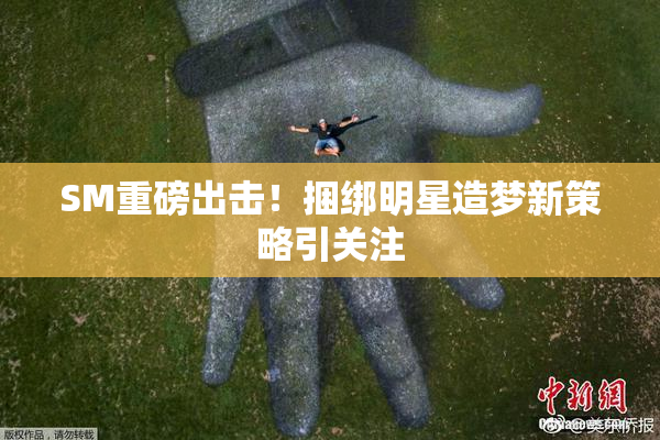 SM重磅出击！捆绑明星造梦新策略引关注