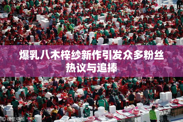 爆乳八木梓纱新作引发众多粉丝热议与追捧