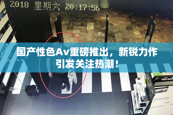 国产性色Av重磅推出，新锐力作引发关注热潮！