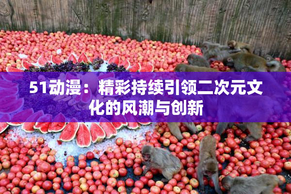 51动漫：精彩持续引领二次元文化的风潮与创新