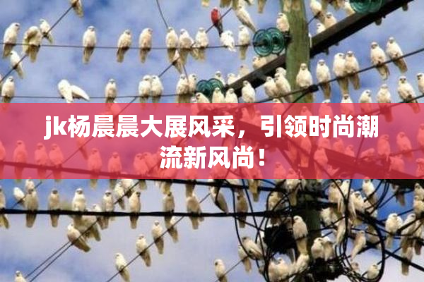 jk杨晨晨大展风采，引领时尚潮流新风尚！