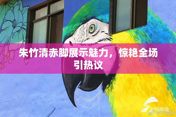 朱竹清赤脚展示魅力，惊艳全场引热议