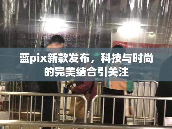 蓝pix新款发布，科技与时尚的完美结合引关注