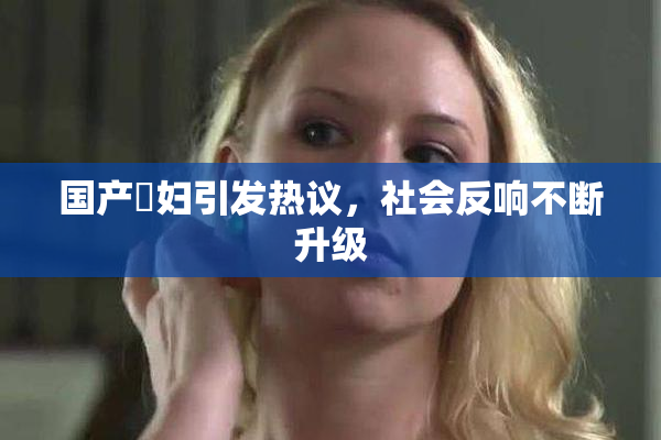 国产婬妇引发热议，社会反响不断升级