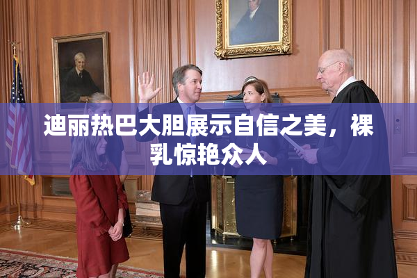 迪丽热巴大胆展示自信之美，裸乳惊艳众人