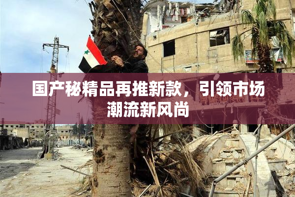 国产秘精品再推新款，引领市场潮流新风尚