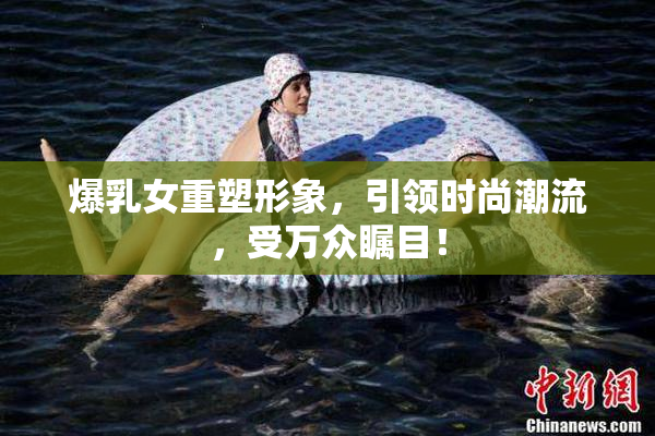 爆乳女重塑形象，引领时尚潮流，受万众瞩目！