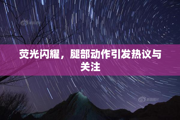荧光闪耀，腿部动作引发热议与关注