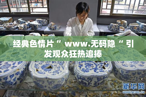 经典色情片 ”www.无码隐“ 引发观众狂热追捧