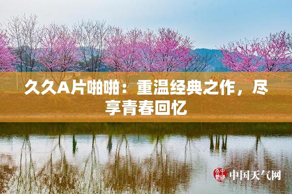 久久A片啪啪：重温经典之作，尽享青春回忆