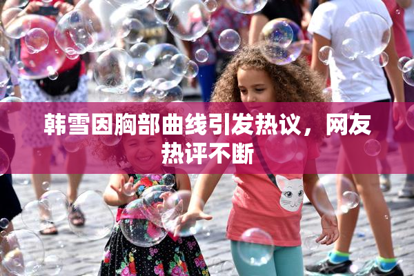 韩雪因胸部曲线引发热议，网友热评不断