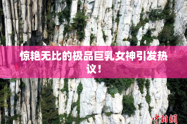 惊艳无比的极品巨乳女神引发热议！