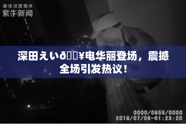 深田えい🔥电华丽登场，震撼全场引发热议！