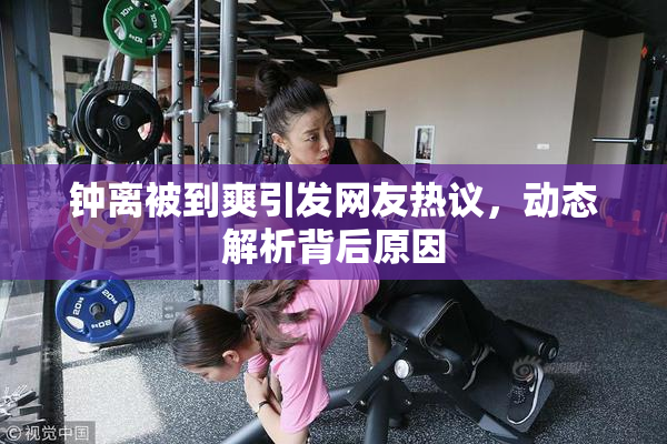 钟离被到爽引发网友热议，动态解析背后原因