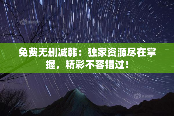 免费无删减韩：独家资源尽在掌握，精彩不容错过！