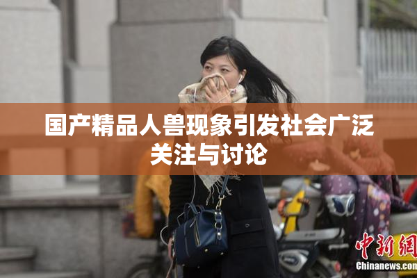 国产精品人兽现象引发社会广泛关注与讨论