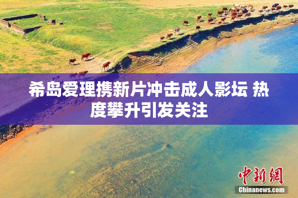 希岛爱理携新片冲击成人影坛 热度攀升引发关注