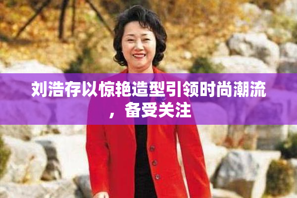 刘浩存以惊艳造型引领时尚潮流，备受关注