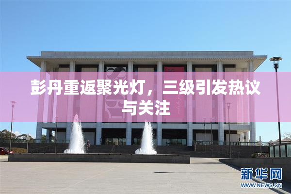 彭丹重返聚光灯，三级引发热议与关注